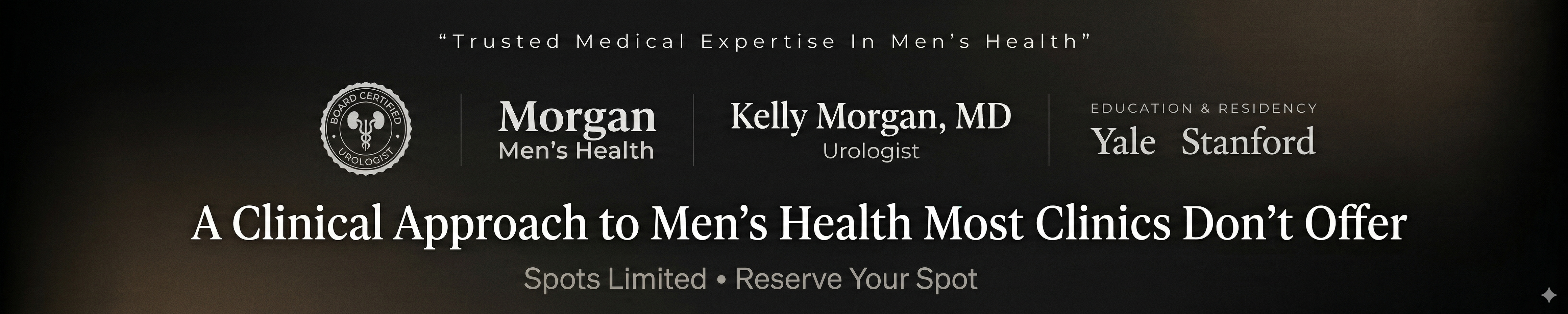 Create a premium minimalist 5:1 ultra-wide landscape banner (very wide, short height), high resolution, sharp clean typography. Theme: high-end clinical authority, dark masculine medical aesthetic. NO people, NO stock-photo look. Background: deep black to charcoal subtle textured gradient with very subtle warm bronze undertones; soft vignette edges; clean, premium, lots of negative space. Flat design only: no glow, no drop shadows, no 3D effects, no gradients on text.

Layout (strict alignment, symmetry, balanced spacing):
- Top center small text: “Trusted Medical Expertise In Men’s Health” in thin modern sans-serif, light gray/white, wide letter spacing.
- Middle authority strip centered horizontally, single line with even spacing and vertical alignment:
  Left: circular seal icon reading “Board Certified Urologist” in monochrome white/gray, clean vector style.
  Next: text logo “Morgan Men’s Health” (simplified, monochrome, slightly more prominent than seal).
  Center text block: “Kelly Morgan, MD” (larger refined serif), with “Urologist” smaller beneath.
  Right section: small label above “EDUCATION & RESIDENCY” (thin sans-serif, wide tracking), below it “Yale   Stanford” in elegant serif text only (not detailed logos), spaced apart.
  Use subtle divider spacing between items (no visible lines unless extremely subtle and monochrome).
- Main headline centered below middle strip: “A Clinical Approach to Men’s Health Most Clinics Don’t Offer” in large elegant serif, pure white, strong contrast.
- Bottom CTA centered: “Spots Limited • Reserve Your Spot” medium size, slightly muted light gray.

Ensure all icons/logos/text are monochrome (white/gray). Keep everything crisp and readable with no AI text artifacts. Flat, clean, clinical, premium.